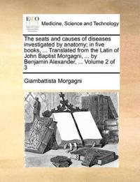 The Seats and Causes of Diseases Investigated by Anatomy; In Five Books, ... Translated from the Latin of John Baptist Morgagni, ... by Benjamin Alexa