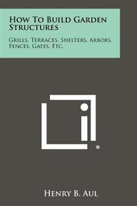 How to Build Garden Structures: Grills, Terraces, Shelters, Arbors, Fences, Gates, Etc.