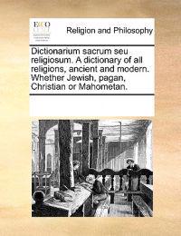 Dictionarium Sacrum Seu Religiosum. a Dictionary of All Religions, Ancient and Modern. Whether Jewish, Pagan, Christian or Mahometan.
