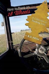 Here to There on 18 Wheels (Mostly) - A Collection of Trucking Tales