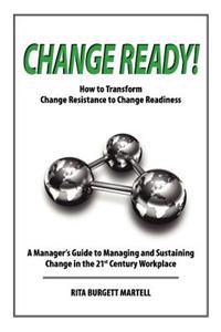 Change Ready: How to Transform Change Resistance to Change Readiness: A Manager's Guide to Managing and Sustaining Change in the 21s