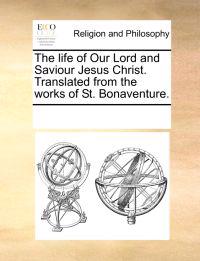 The Life of Our Lord and Saviour Jesus Christ. Translated from the Works of St. Bonaventure.