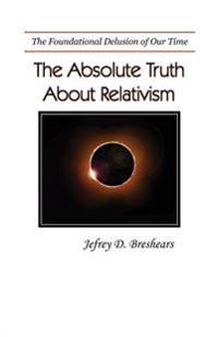 Absolute Truth about Relativism: The Fundamental Heresy of Our Time