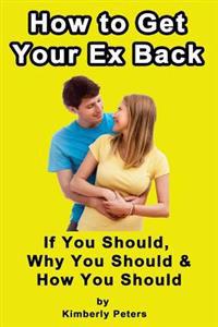How to Get Your Ex Back!: If You Should, Why You Should & How You Should