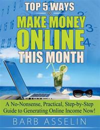 Top 5 Ways to Make Money Online This Month: A No-Nonsense, Practical, Step-By-Step Guide to Generating Online Income Now!
