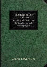 The Goldsmith's Handbook Containing Full Instructions for the Alloying and Working of Gold