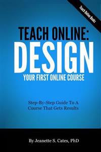 Teach Online: Design Your First Online Course: Step-By-Step Guide to a Course That Gets Results