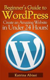 Beginner's Guide to Wordpress: Create an Amazing Website in Under 24 Hours!
