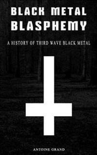 Black Metal Blasphemy: A History of Third Wave Black Metal: The Untold History Behind the Third Wave of Black Metal