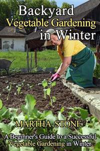 Backyard Vegetable Gardening in Winter: A Beginner's Guide to a Successful Vegetable Gardening in Winter