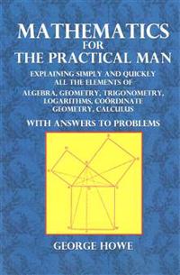 Mathematics for the Practical Man: Explaining Simply and Quickly All the Elements of Algebra, Geometry, Trigonometry, Logarithms, Coordinate Geometry,