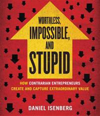 Worthless, Impossible, and Stupid: How Contrarian Entrepreneurs Create and Capture Extraordinary Value