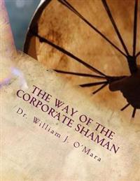 The Way of the Corporate Shaman: A Handbook to Live Deeply the Path of Self Mastery, Sacred Service, and Higher Effectiveness: A New Leadership Perspe