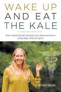 Wake Up and Eat the Kale - How I Healed Myself Naturally from Advanced Cancer Using Body, Mind and Spirit