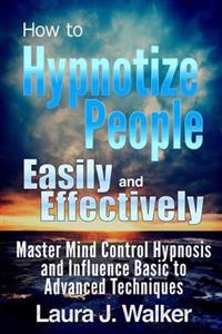 How to Hypnotize People Easily and Effectively: Master Mind Control Hypnosis and Influence Basic to Advanced Techniques