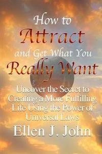 How to Attract and Get What You Really Want: Uncover the Secret to Creating a More Fulfilling Life Using the Power of Universal Laws