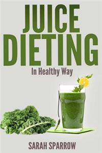 Juice Dieting in Healthy Way: A Guidebook to Help You Lose Weight, Get Energy Boost and Perform Body Detox Safely, Plus 101 Juice Diet Recipes