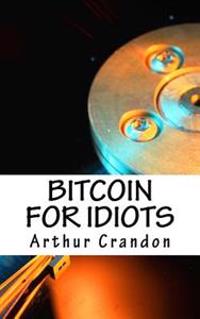 Bitcoin for Idiots: All You Need to Know - And Stuff You Probably Don't.