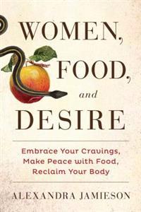 Women, Food, and Desire: Reclaim Your Body, Consume What You Crave, Get the Life & Sex You Deserve