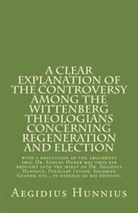 A   Clear Explanation of the Controversy Among the Wittenberg Theologians: Concerning Regeneration and Election with a Refutation of the Arguments Tha