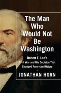 The Man Who Would Not Be Washington: Robert E. Lee's Civil War and His Decision That Changed History