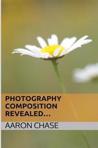 Photography Composition Revealed...: How Composition Can Make Your Photography Become Breathtaking...