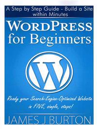 Wordpress for Beginners: A Step by Step Guide - Build a Site Within Minutes. Ready Your Search-Engine-Optimized Website in Five, Simple, Steps!