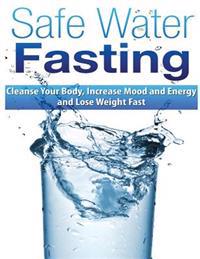 Safe Water Fasting: Cleanse Your Body, Increase Mood and Energy and Lose Weight Fast