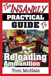 The Insanely Practical Guide to Reloading Ammunition: Learn the Easy Way to Reload Your Own Rifle and Pistol Cartridges