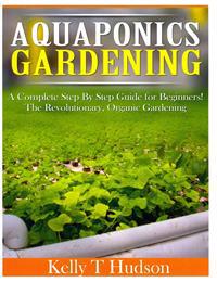 Aquaponics Gardening: A Complete Step by Step Guide for Beginners! the Revolutionary, Organic Gardening