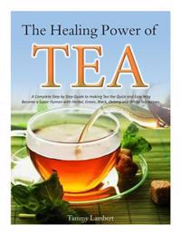 The Healing Power of Tea: A Complete Step by Step Guide to Making Tea the Quick and Easy Way: Become a Super Human with Herbal, Green, Black, Ol