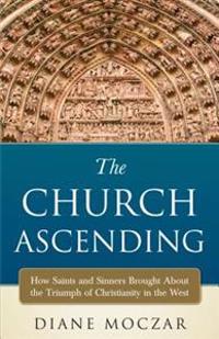 The Church Ascending: How Saints and Sinner Brought about the Triumph of Christianity in the West