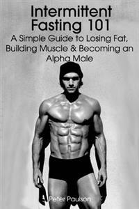 Intermittent Fasting 101: A Simple Guide to Losing Fat, Building Muscle and Becoming an Alpha Male