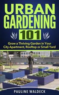 Urban Gardening 101: Grow a Thriving Garden in Your City Apartment, Rooftop or Small Yard