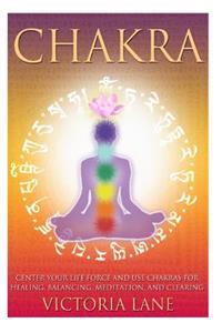Chakra: Center Your Life Force and Use Chakras for Healing, Balancing, Meditation, and Clearing