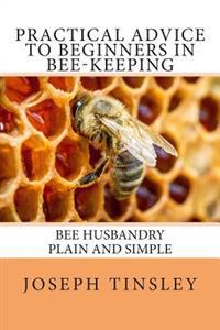 Practical Advice to Beginners in Bee-Keeping: Bee Husbandry Plain and Simple