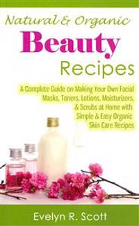 Natural & Organic Beauty Recipes - A Complete Guide on Making Your Own Facial Masks, Toners, Lotions, Moisturizers, & Scrubs at Home with Simple & Eas