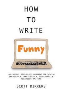How to Write Funny: Your Serious, Step-By-Step Blueprint for Creating Incredibly, Irresistibly, Successfully Hilarious Writing