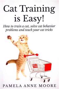 Cat Training Is Easy!: How to Train a Cat, Solve Cat Behavior Problems and Teach Your Cat Tricks.