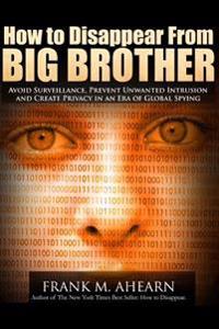 How to Disappear from Big Brother: Avoid Surveillance, Prevent Unwanted Intrusion and Create Privacy in an Era of Global Spying