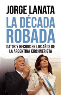 La Decada Robada: Datos y Hechos en los Anos de la Argentina Kirchnerista = The Stolen Decade