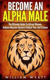 Become an Alpha Male! - The Ultimate Guide to Attract Women, Achieve Massive Succes & Boost Your Self Esteem