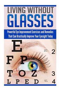 Living Without Glasses: Powerful Eye Improvement Exercises and Remedies That Can Drastically Improve Your Eyesight Today