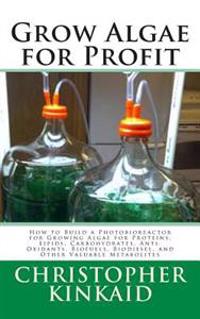 Grow Algae for Profit: How to Build a Photobioreactor for Growing Algae for Proteins, Lipids, Carbohydrates, Anti-Oxidants, Biofuels, Biodies