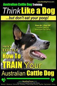Australian Cattle Dog Training - Think Like Me ...But Don't Eat Your Poop!: Here's Exactly How to Train Your Australian Cattle Dog