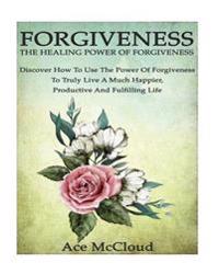 Forgiveness: The Healing Power of Forgiveness- Discover How to Use the Power of Forgiveness to Truly Live a Much Happier, Productiv