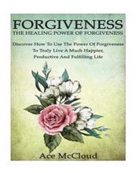 Forgiveness: The Healing Power of Forgiveness- Discover How to Use the Power of Forgiveness to Truly Live a Much Happier, Productiv