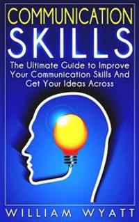 Communication Skills: The Ultimate Guide to Improve Your Communication Skills and Get Your Ideas Across