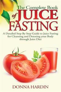 The Complete Book of Juice Fasting: A Detailed Step by Step Guide to Juice Fasting for Cleansing and Detoxing Your Body Through Juice Diet