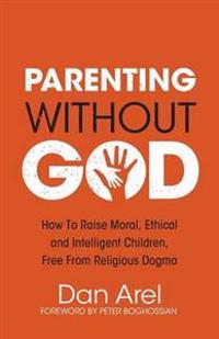 Parenting Without God - How to Raise Moral, Ethical and Intelligent Children, Free from Religious Dogma